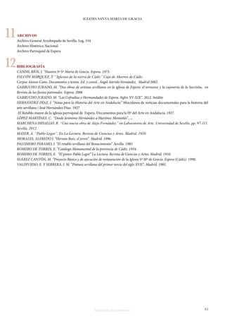 IGLESIA SANTA MARÍA DE GRACIA 
Historia de dos monumentos 61 
ARCHIVOS 
Archivo General Arzobispado de Sevilla. Leg. 334 
Archivo Histórico Nacional 
Archivo Parroquial de Espera 
BIBLIOGRAFÍA 
CANDIL RÍOS, J. “Nuestra Sª Sª Maria de Gracia. Espera. 1973. 
FALCÓN MARQUEZ, T. “Iglesias de la sierra de Cádiz”.Caja de Ahorros de Cádiz. 
Corpus Alonso Cano: Documentos y textos. Ed. y coord.. Ángel Aterido Fernández. Madrid 2002. 
GARRUCHO JURADO, M. “Dos obras de artistas sevillanos en la iglesia de Espera: el tornavoz y la cajonería de la Sacristia, en 
Revista de las fiestas patronales. Espera. 2006 
GARRUCHO JURADO, M. “Las Cofradías y Hermandades de Espera. Siglos XV-XIX”. 2012. Inédito 
HERNÁNDEZ DÍAZ, J. “Notas para la Historia del Arte en Andalucía.” Miscelánea de noticias documentales para la historia del 
arte sevillano / José Hernández Díaz. 1927 
-El Retablo mayor de la iglesia parroquial de Espera. Documentos para la Hª del Arte en Andalucía. 1927. 
LÓPEZ MARTÍNEZ. C. “Desde Jerónimo Hernández a Martínez Montañés”...., 
MARCHENA HIDALGO, R. “Una nueva obra de Alejo Fernández” en Laboratorio de Arte. Universidad de Sevilla. pp. 97-111. 
Sevilla. 2012. 
MAYER, A. “Pablo Legot”. En La Lectura. Revista de Ciencias y Artes. Madrid. 1910. 
MORALES, ALFREDO J. “Hernán Ruiz, el joven”. Madrid. 1996. 
PALOMERO PÁRAMO, J. “El retablo sevillano del Renacimiento” .Sevilla. 1983 
ROMERO DE TORRES, E. “Catálogo Monumental de la provincia de Cádiz. 1934. 
ROMERO DE TORRES, E. “El pintor Pablo Legot” La Lectura. Revista de Ciencias y Artes. Madrid. 1910. 
SUÁREZ CANTÓN, M. “Proyecto Básico y de ejecución de restauración de la Iglesia Sª Mª de Gracia. Espera (Cádiz). 1990. 
VALDIVIESO, E. Y SERRERA, J. M. “Pintura sevillana del primer tercio del siglo XVII”. Madrid. 1985. 
11 
12 
 