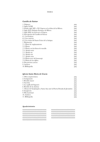 Castillo de Fatetar 
ÍNDICE 
1. Orígenes 
2. Siglos X-XII 
3. Finales siglo XIV y XV: Espera en la órbita de los Ribera 
4. Siglo XVI: Fadrique Enríquez de Ribera 
5. Siglo XIX: los franceses en Espera 
6. Descripción del Castillo de Fatetar 
6.1. La fortaleza 
6.2. Las canteras 
6.3. La ermita del Santo Cristo de la Antigua 
7. Planimetría 
7.1. Plano de emplazamiento 
7.2. Planta 
7.3. Planta con las líneas de muralla 
7.4. Alzado norte 
7.5. Alzado sur 
7.6. Alzado este 
7.7. Alzado oeste 
7.8. Planta torre del homenaje 
7.9. Planta de los aljibes 
8. Documentos anexos 
9. Archivos 
10. Bibliografía 
Iglesia Santa María de Gracia 
1. Obra arquitectónica 
2. Campanario 
3. Retablo mayor 
4. Sacristía 
5. La capilla del Sagrario 
6. Retablo de las Ánimas 
7. Abrazo de San Joaquín y Santa Ana ante la Puerta Dorada de Jerusalem 
8. Imaginería 
9. Pila bautismal 
10. Archivos 
11. Bibliografía 
pag 
pag 
pag 
pag 
pag 
pag 
pag 
pag 
pag 
pag 
pag 
pag 
pag 
pag 
pag 
pag 
pag 
pag 
pag 
pag 
pag 
pag 
pag 
pag 
pag 
pag 
pag 
pag 
pag 
pag 
pag 
pag 
pag 
Agradecimientos 
xxxxxxxxxxxxxxxxxxxxxxxxxxxxxx xxxxxxxxxxxxxxxxxxxxxxxxxxxxxx 
xxxxxxxxxxxxxxxxxxxxxxxxxxxxxx xxxxxxxxxxxxxxxxxxxxxxxxxxxxxx 
xxxxxxxxxxxxxxxxxxxxxxxxxxxxxx xxxxxxxxxxxxxxxxxxxxxxxxxxxxxx 
xxxxxxxxxxxxxxxxxxxxxxxxxxxxxx xxxxxxxxxxxxxxxxxxxxxxxxxxxxxx 
xxxxxxxxxxxxxxxxxxxxxxxxxxxxxx xxxxxxxxxxxxxxxxxxxxxxxxxxxxxx 
xxxxxxxxxxxxxxxxxxxxxxxxxxxxxx 
 