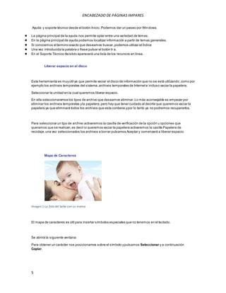ENCABEZADO DE PÁGINAS IMPARES 
Ayuda y soporte técnico desde el botón Inicio. Podemos dar un paseo por Windows 
● La página principal de la ayuda nos permite optar entre una variedad de temas. 
● En la página principal de ayuda podemos localizar información a partir de temas generales. 
● Si conocemos el termino exacto que deseamos buscar, podemos utilizar el Índice 
● Una vez introducida la palabra o frase pulsar el botón Ir a. 
● En el Soporte Técnico Asistido aparecerá una lista de los recursos en línea. 
5 
Liberar espacio en el disco 
Esta herramienta es muy útil ya que permite vaciar el disco de información que no se está utilizando, como por 
ejemplo los archivos temporales del sistema, archivos temporales de Internet e incluso vaciar la papelera. 
Seleccionar la unidad en la cual queremos liberar espacio. 
En ella seleccionaremos los tipos de archivo que deseamos eliminar. Lo más aconsejable es empezar por 
eliminar los archivos temporales y la papelera, pero hay que tener cuidado al decirle que queremos vaciar la 
papelera ya que eliminará todos los archivos que esta contiene y por lo tanto ya no podremos recuperarlos. 
Para seleccionar un tipo de archivo activaremos la casilla de verificación de la opción u opciones que 
queramos que se realicen, es decir si queremos vaciar la papelera activaremos la casilla Papelera de 
reciclaje, una vez seleccionados los archivos a borrar pulsamos Aceptar y comenzará a liberar espacio. 
Mapa de Caracteres 
Imagen 1:La foto del bebe con su mama. 
El mapa de caracteres es útil para insertar símbolos especiales que no tenemos en el teclado. 
Se abrirá la siguiente ventana: 
Para obtener un carácter nos posicionamos sobre el símbolo y pulsamos Seleccionar y a continuación 
Copiar. 
 