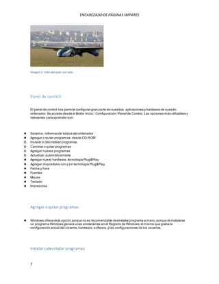 ENCABEZADO DE PÁGINAS IMPARES 
Imagen 2: Foto del auto con alas. 
Panel de control 
El panel de control nos permite configurar gran parte de nuestras aplicaciones y hardware de nuestro 
ordenador. Se accede desde el Botón Inicio / Configuración / Panel de Control. Las opciones más utilizables y 
relevantes para aprender son: 
● Sistema.- información básica del ordenador 
● Agregar o quitar programas: desde CD-ROM 
o Instalar o desinstalar programas 
o Cambiar o quitar programas 
o Agregar nuevos programas 
o Actualizar automáticamente 
● Agregar nuevo hardware: tecnología Plug&Play 
● Agregar dispositivos con y sin tecnología Plug&Play 
● Fecha y hora 
● Fuentes 
● Mouse 
● Teclado 
● Impresoras 
Agregar o quitar programas 
● Windows ofrece ésta opción porque no es recomendable desinstalar programa a mano, porque al instalarse 
un programa Windows genera unas anotaciones en el Registro de Windows, el mismo que graba la 
configuración actual del sistema, hardware, software, y las configuraciones de los usuarios. 
Instalar o desintalar programas 
7 
 