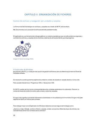 10 
CAPITULO II. ORGANIZACIÓN DE FICHEROS 
Gestión de archivos y navegación por unidades y carpetas 
La forma más fácil de trabajar con archivos y carpetas es a través de Mi PC del escritorio. 
Mis Documentos es la ubicación de almacenamiento predeterminada. 
El explorador es una herramienta indispensable en un sistema operativo ya que con ella podemos organizar y 
controlar los archivos y carpetas de los distintos sistemas de almacenamiento que dispongamos. 
Imagen 3: Foto de la tortuga Polito. 
El Explorador de Windows 
es parecido a MI PC y a cualquier otra opción de gestión de ficheros pero se diferencia por tener el Panel de 
Carpetas activado. 
Es necesario cunado queremos explorar de unidad en unidad, de carpeta en carpeta desde un único sitio. 
Para acceder desde Inicio / Programas / EW o / Accesorios / EW. 
En Mi PC puedes ver los iconos correspondientes a las unidades existentes en tu ordenador. Para ver su 
contenido basta dar doble clic sobre cada unidad y sobre las carpetas. 
El signo más significa que existen elementos subordinados no visualizados por el momento. El signo más para 
expandir el árbol y el menos para contraer. 
Para trabajar mejor con el Explorador de Windows debemos conocer alguna terminología como: 
¿Qué es un byte, kilobyte, archivo o fichero, carpeta, unidad, conocer los diferentes tipos de archivos, las 
características tienen los nombres de los archivos? 
 