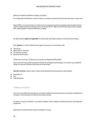 ENCABEZADO DE PÁGINAS PARES 
Debes ser capaz de identificar tu origen y tu destino. 
En el explorador de Windows cuando movemos o copiamos aparece junto al puntero del ratón un signo mas. 
Desde Mi PC, mis documentos o mis sitios de red no aparece la opción de carpetas para visualizar mejor el 
origen y destino podemos configurar esto en la ventana Mi PC / Menú Herramientas / Opciones de carpeta / 
Abrir cada carpeta en ventanas diferentes y aceptar. 
Se debe realizar copias de seguridad a la información para evitar cualquier inconveniente en el futuro. 
Para eliminar un archivo deberás estar seguro de que ya no lo necesitaras más: 
● Tecla Supr. 
● Menú Archivo / Eliminar 
● Clic derecho del ratón 
● Barra de herramientas 
Al eliminar un archivo ¿ Si deseas que se envíe a la Papelera de Reciclaje?. 
Si por error eliminas puedes recuperarlo a través de la Papelera de Reciclaje, si es lo último que realizaste 
utilizar el comando Deshacer de la barra de herramientas. 
Guardar archivos.- existen varios medios de almacenamiento para guardar nuestro trabajo: 
● Disquette 3 ½ 
● CD 
● USB (Pendrive) 
Trabajar con iconos 
Los iconos asociados a los programas nos ayudan a determinar para qué sirven, por ejemplo: la papelera de 
reciclaje, mis documentos, mis sitios de red, acceso directo. 
Se activa un icono con doble clic, unos abren carpetas, otros muestran una lista de archivos y otros ejecutan 
programas. 
Operaciones más frecuentes cuando se trabaja con iconos: 
12 
 
