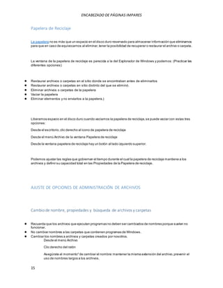 ENCABEZADO DE PÁGINAS IMPARES 
Papelera de Reciclaje 
La papelera no es más que un espacio en el disco duro reservado para almacenar información que eliminamos 
para que en caso de equivocarnos al eliminar, tener la posibilidad de recuperar o restaurar el archivo o carpeta. 
La ventana de la papelera de reciclaje es parecida a la del Explorador de Windows y podemos: (Practicar las 
diferentes opciones) 
● Restaurar archivos o carpetas en el sitio donde se encontraban antes de eliminarlos 
● Restaurar archivos o carpetas en sitio distinto del que se eliminó. 
● Eliminar archivos o carpetas de la papelera 
● Vaciar la papelera 
● Eliminar elementos y no enviarlos a la papelera.) 
Liberamos espacio en el disco duro cuando vaciamos la papelera de reciclaje, se puede vaciar con estas tres 
opciones: 
Desde el escritorio, clic derecho al icono de papelera de reciclaje 
Desde el menú Archivo de la ventana Papelera de reciclaje 
Desde la ventana papelera de reciclaje hay un botón al lado izquierdo superior. 
Podemos ajustar las reglas que gobiernan el tiempo durante el cual la papelera de reciclaje mantiene a los 
archivos y definir su capacidad total en las Propiedades de la Papelera de reciclaje. 
AJUSTE DE OPCIONES DE ADMINISTRACIÓN DE ARCHIVOS 
Cambio de nombre, propiedades y búsqueda de archivos y carpetas 
● Recuerda que los archivos que ejecutan programas no deben ser cambiados de nombres porque suelen no 
funcionar. 
● No cambiar nombres a las carpetas que contienen programas de Windows. 
● Cambiar los nombres a archivos y carpetas creados por nosotros. 
15 
Desde el menú Archivo 
Clic derecho del ratón 
Asegúrate al momentoii de cambiar el nombre: mantener la misma extensión del archivo, prevenir el 
uso de nombres largos a los archivos. 
 