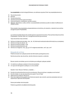ENCABEZADO DE PÁGINAS PARES 
Las propiedades en terminología Windows, son atributos o ajus tes. Entre las propiedades tenemos: 
● Tipo de documento 
● Nombre 
● Tamaño del archivo 
● Tamaño que el archivo ocupa en el disco 
● Fecha de creación, modificación, de último acceso 
● Atributos: Solo lectura, oculto y archivo. Las propiedades solo lectura y oculto no deben modificarse sin 
reflexión previa. 
Para acceder a las propiedades, posesionándonos en el archivo y clic derecho, o desde el menú archivo 
escoger la opción Propiedades. 
Los archivos de datos tienen otro posible ajuste: la asociación de archivo. Para cambiar el tipo de archivo: 
Propiedades / Cambiar / Abrir con, escogemos el archivo que se asocia. 
Tipos de archivos más corrientes: 
● Archivos de tratamiento de datos: .doc, .txt, .rtf (información adicional sobre el formato de sus caracteres) 
● Archivos de hojas de cálculo: .xls 
● Archivos de bases de datos: .mdb 
● Archivos de presentaciones: .ppt 
● Archivos de imágenes: .bmp, .jpg, .gif, .tff; imágenes vectoriales: .wmf, .eps, .emf 
Búsqueda de archivos 
Podemos buscar con cualquier porción de información que tengamos como: 
Nombre de archivo, tipo de archivo, tamaño, fecha de creación o contenido 
Buscar usando comodines, que son símbolos que sustituyen cualquier carácter: 
● Un asterisco sustituye a cualquier número de caracteres 
● Un signo de interrogación sustituye a un único carácter 
Acceder: Inicio / Bus car / Archivos y carpetas …: 
● Es cribir el nombre del archivo (us o de comodines) en “Bus car archivos o carpetas con el nombre”. 
● Es cribir el texto en cas o de requerirlo en la opción “Con el Texto” 
● Seleccionar la unidad en “Bus car en”. 
● Para más criterios de búsqueda como: fecha de creación, tipo, tamaño, opciones avanzadas vamos al 
hipervínculo “Opciones de bús queda” 
Nuevo para realizar otra búsqueda 
Podemos guardar los resultados de la búsqueda. 
16 
 