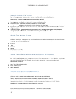 ENCABEZADO DE PÁGINAS IMPARES 
Modos de visualización de archivos 
Los archivos y carpetas de una ventana pueden visualizarse de cinco modos diferentes: 
Para cambiar la vista de una ventana desde el menú Ver / escoger: 
● Iconos grandes: nombre de archivo en parte inferior, se colocan en filas 
● Iconos pequeños: nombre de archivo a la derecha, se colocan en filas. 
17 
● Lista: son iconos pequeños que se colocan en columnas. 
● Detalles: muestra archivos en una columna con el tipo, tamaño, fecha de última modificación. Este modo es 
útil para buscar. 
● Vistas en miniatura: muestra los archivos de tipo gráfico en un pequeño panel de vista previa. Podemos 
es coger la opción de “Vis tas ” en la barra de herramientas para pas ar de una a otra. 
Ordenación de la lista de archivos 
Podemos ordenar los archivos para una inmediata identificación al momento de trabajar desde el Menú Ver / 
Organizar Iconos /… y es coger entre: 
● Nombre 
● Tipo 
● Tamaño 
● Fecha 
● Organización automática 
Mostrar u ocultar barras de herramientas, extensiones u archivos ocultos 
Las barras de herramientas nos permiten realizar comandos rápidamente, que si no utilizamos es preferible 
des activarlo des de el Menú Ver / Barra de herramientas /… activamos o des activamos la barra de 
herramientas respectiva: 
● Barra de herramientas Estándar 
● Barra de direcciones 
● Barra de estado 
Personalización de la barra de herramientas. 
Podemos quitar o agregar botones a la barra de herramientas de “Inicio Rápido” 
Ventaja es que la barra de herramientas siempre está visible y el escritorio a veces no. 
Para crear: se selecciona el archivo, carpeta o unidad y se lo arrastra hasta el menú Inicio Rápido. 
Para eliminar: se selecciona con clic derecho el botón a eliminar. 
De igual forma podemos quitar o agregar botones a otras barras de herramientas: 
 