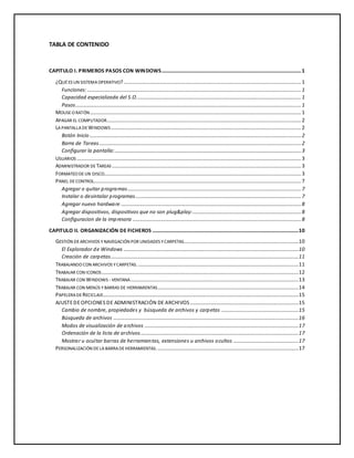 TABLA DE CONTENIDO 
CAPITULO I. PRIMEROS PASOS CON WINDOWS........................................................................................................... 1 
¿QUÉ ES UN SISTEMA OPERATIVO? ........................................................................................................................................ 1 
Funciones: .................................................................................................................................................................... 1 
Capacidad especializada del S.O. ............................................................................................................................. 1 
Pasos ............................................................................................................................................................................. 1 
MOUSE O RATÓN .................................................................................................................................................................. 1 
APAGAR EL COMPUTADOR..................................................................................................................................................... 2 
LA PANTALLA DE WINDOWS .................................................................................................................................................. 2 
Botón Inicio .................................................................................................................................................................. 2 
Barra de Tareas........................................................................................................................................................... 2 
Configurar la pantalla:............................................................................................................................................... 3 
USUARIOS ............................................................................................................................................................................ 3 
ADMINISTRADOR DE TAREAS ................................................................................................................................................. 3 
FORMATEO DE UN DISCO ....................................................................................................................................................... 3 
PANEL DE CONTROL............................................................................................................................................................... 7 
Agregar o quitar programas ..................................................................................................................................... 7 
Instalar o desintalar programas ............................................................................................................................... 7 
Agregar nuevo hardware .......................................................................................................................................... 8 
Agregar dispositivos, dispositivos que no son plug&play: ................................................................................... 8 
Configuracion de la impresora ................................................................................................................................. 8 
CAPITULO II. ORGANIZACIÓN DE FICHEROS ................................................................................................................ 10 
GESTIÓN DE ARCHIVOS Y NAVEGACIÓN POR UNIDADES Y CARPETAS........................................................................................ 10 
El Explorador de Windows ...................................................................................................................................... 10 
Creación de carpetas................................................................................................................................................ 11 
TRABAJANDO CON ARCHIVOS Y CARPETAS. ........................................................................................................................... 11 
TRABAJAR CON ICONOS ....................................................................................................................................................... 12 
TRABAJAR CON WINDOWS - VENTANA ................................................................................................................................. 13 
TRABAJAR CON MENÚS Y BARRAS DE HERRAMIENTAS ............................................................................................................ 14 
PAPELERA DE RECICLAJE ...................................................................................................................................................... 15 
AJUSTE DE OPCIONES DE ADMINISTRACIÓN DE ARCHIVOS ................................................................................... 15 
Cambio de nombre, propiedades y búsqueda de archivos y carpetas ........................................................... 15 
Búsqueda de archivos .............................................................................................................................................. 16 
Modos de visualización de archivos ...................................................................................................................... 17 
Ordenación de la lista de archivos ......................................................................................................................... 17 
Mostrar u ocultar barras de herramientas, extensiones u archivos ocultos .................................................. 17 
PERSONALIZACIÓN DE LA BARRA DE HERRAMIENTAS. ............................................................................................................ 17 
 
