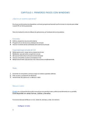 1 
CAPITULO I. PRIMEROS PASOS CON WINDOWS 
¿Qué es un sistema operativo? 
Es el que coordina todos los dispositivos, archivos y programas haciendo que funcionen en conjunto para utilizar 
nuestro PC en forma productiva. 
Sirve de mediación entre el software de aplicaciones y el hardware de la computadora. 
Funciones: 
● Define y asigna los recursos del sistema 
● Programa el uso de recursos y trabajos de computo 
● Hace el monitoreo de las actividades del sistema de cómputo 
Capacidad especializada del S.O. 
● Multiprogramación: cargar varios programas a la vez 
● Multitareas: ejecutar varios programas a la vez 
● Almacenamiento virtual: almacenamiento temporal 
● Tiempo compartido usuarios conectados en red 
● Multiprocesamiento: ejecutar dos más instrucciones simultáneamente. 
Pasos 
1. Encender el computador y arranca según el sistema operativo definido 
2. Pide usuario y contraseña de Windows 
3. Herramienta útil y básica es el Mouse o ratón. 
Mouse o ratón 
El ratón es un dispositivo de punteo manual que nos permite mover y seleccionar elementos en su pantalla. 
Está disponible en varias formas, colores y tamaños. 
Funciones básicas del Mouse: Un clic, doble clic, deslizar y soltar, clic derecho. 
Configurar el ratón 
 