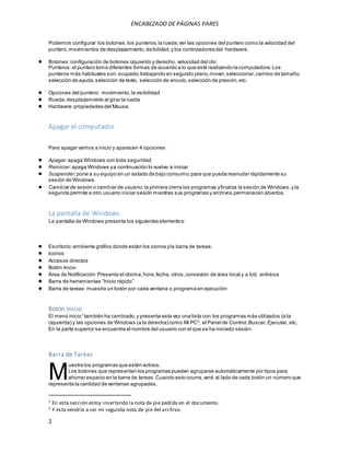 ENCABEZADO DE PÁGINAS PARES 
Podemos configurar: los botones, los punteros, la rueda; ver las opciones del puntero como la velocidad del 
puntero, movimientos de desplazamiento, visibilidad, y los controladores del hardware. 
● Botones: configuración de botones izquierdo y derecho, velocidad del clic 
Punteros: el puntero toma diferentes formas de acuerdo a lo que esté realizando la computadora. Los 
punteros más habituales son: ocupado, trabajando en segundo plano, mover, seleccionar, cambio de tamaño, 
selección de ayuda, selección de texto, selección de vinculo, selección de presión, etc. 
● Opciones del puntero: movimiento, la visibilidad 
● Rueda: desplazamiento al girar la rueda 
● Hardware: propiedades del Mouse. 
Apagar el computador 
Para apagar vamos a inicio y aparecen 4 opciones: 
● Apagar: apaga Windows con toda seguridad 
● Reiniciar: apaga Windows y a continuación lo vuelve a iniciar 
● Suspender: pone a su equipo en un estado de bajo consumo, para que pueda reanudar rápidamente su 
sesión de Windows. 
● Cambiar de sesión o cambiar de usuario: la primera cierra los programas y finaliza la sesión de Windows, y la 
segunda permite a otro usuario iniciar sesión mientras sus programas y archivos permanecen abiertos. 
La pantalla de Windows 
La pantalla de Windows presenta los siguientes elementos: 
● Escritorio: ambiente gráfico donde están los iconos y la barra de tareas. 
● Iconos 
● Accesos directos 
● Botón Inicio 
● Área de Notificación: Presenta el idioma, hora, fecha, otros, concexión de área local y a b/d, antivirus 
● Barra de herramientas “Inicio rápido” 
● Barra de tareas: muestra un botón por cada ventana o programa en ejecución 
Botón Inicio 
El menú inicio1 también ha cambiado, y presenta esta vez una lista con los programas más utilizados (a la 
izquierda) y las opciones de Windows (a la derecha) como Mi PC2, el Panel de Control, Buscar, Ejecutar, etc. 
En la parte superior se encuentra el nombre del usuario con el que se ha iniciado sesión. 
Barra de Tareas 
M 
2 
uestra los programas que estén activos. 
Los botones que representan los programas pueden agruparse automáticamente por tipos para 
ahorrar espacio en la barra de tareas. Cuando esto ocurra, verá al lado de cada botón un número que 
representa la cantidad de ventanas agrupadas. 
1 En esta sección estoy insertando la nota de pie pedida en el documento. 
2 Y esta vendría a ser mi segunda nota de pie del archivo. 
 