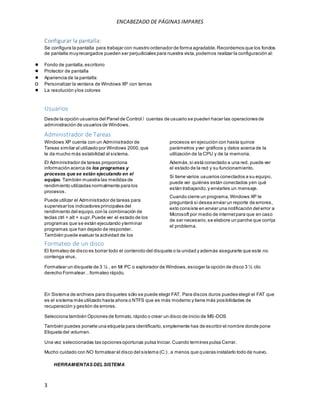 ENCABEZADO DE PÁGINAS IMPARES 
Configurar la pantalla: 
Se configura la pantalla para trabajar con nuestro ordenador de forma agradable. Recordemos que los fondos 
de pantalla muy recargados pueden ser perjudiciales para nuestra vista, podemos realizar la configuración al: 
● Fondo de pantalla, escritorio 
● Protector de pantalla 
● Apariencia de la pantalla: 
o Personalizar la ventana de Windows XP con temas 
● La resolución y los colores 
Usuarios 
Desde la opción usuarios del Panel de Control / cuentas de usuario se pueden hacer las operaciones de 
administración de usuarios de Windows. 
Administrador de Tareas 
Windows XP cuenta con un Administrador de 
Tareas similar al utilizado por Windows 2000, que 
le da mucho más estabilidad al sistema. 
El Administrador de tareas proporciona 
información acerca de los programas y 
procesos que se están ejecutando en el 
equipo. También muestra las medidas de 
rendimiento utilizadas normalmente para los 
procesos. 
Puede utilizar el Administrador de tareas para 
supervisar los indicadores principales del 
rendimiento del equipo, con la combinación de 
teclas ctrl + alt + supr. Puede ver el estado de los 
programas que se están ejecutando y terminar 
programas que han dejado de responder. 
También puede evaluar la actividad de los 
3 
procesos en ejecución con hasta quince 
parámetros y ver gráficos y datos acerca de la 
utilización de la CPU y de la memoria. 
Además, si está conectado a una red, puede ver 
el estado de la red y su funcionamiento. 
Si tiene varios usuarios conectados a su equipo, 
puede ver quiénes están conectados y en qué 
están trabajando, y enviarles un mensaje. 
Cuando cierre un programa, Windows XP le 
preguntará si desea enviar un reporte de errores, 
esto consiste en enviar una notificación del error a 
Microsoft por medio de internet para que en caso 
de ser necesario, se elabore un parche que corrija 
el problema. 
Formateo de un disco 
El formateo de disco es borrar todo el contenido del disquete o la unidad y además asegurarte que este no 
contenga virus. 
Formatear un disquete de 3 ½ , en Mi PC o explorador de Windows, escoger la opción de disco 3 ½ clic 
derecho Form atear…form ateo rápido. 
En Sistema de archivos para disquetes sólo se puede elegir FAT. Para discos duros puedes elegir el FAT que 
es el sistema más utilizado hasta ahora o NTFS que es más moderno y tiene más posibilidades de 
recuperación y gestión de errores. 
Selecciona también Opciones de formato, rápido o crear un disco de inicio de MS-DOS 
También puedes ponerle una etiqueta para identificarlo, simplemente has de escribir el nombre donde pone 
Etiqueta del volumen. 
Una vez seleccionadas las opciones oportunas pulsa Iniciar. Cuando termines pulsa Cerrar. 
Mucho cuidado con NO formatear el disco del sistema (C:) , a menos que quieras instalarlo todo de nuevo. 
HERRAMIENTAS DEL SISTEMA 
 