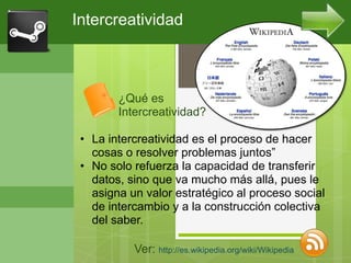 Intercreatividad



        ¿Qué es
        Intercreatividad?

 • La intercreatividad es el proceso de hacer
   cosas o resolver problemas juntos”
 • No solo refuerza la capacidad de transferir
   datos, sino que va mucho más allá, pues le
   asigna un valor estratégico al proceso social
   de intercambio y a la construcción colectiva
   del saber.

           Ver: http://es.wikipedia.org/wiki/Wikipedia
 