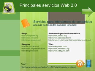 Principales servicios Web 2.0


               Servicios para intercambio de contenidos
               además de las redes sociales tenemos:


 Blogs                          Sistemas de gestión de contenidos
 http://wordpress.org           http://www.joomla.org
 http://www.vox.com             http://www.backpackit.com
 http://www.blogger.com         http://www.livestoryboard.comopensourcecms.com

 Blogging                       Wikis
 http://technorati.com          http://wikispaces.com
 http://www.bloginfluence.net   http://www.mediawiki.org
 http://bloglines.com           http://www.tiddlywiki.com




Ver:
http://www.youtube.com/watch?v=NN2I1pWXjXI&feature=related
 