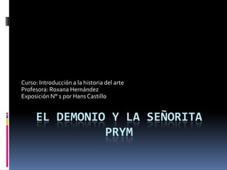 Curso: Introducción a la historia del arte
Profesora: Roxana Hernández
Exposición N° 1 por Hans Castillo


     EL DEMONIO Y LA SEÑORITA
               PRYM
 