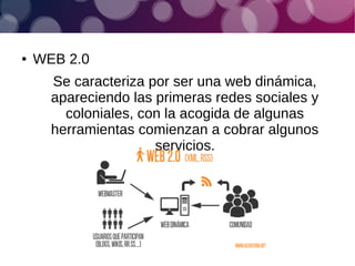 ● WEB 2.0
Se caracteriza por ser una web dinámica,
apareciendo las primeras redes sociales y
coloniales, con la acogida de algunas
herramientas comienzan a cobrar algunos
servicios.
 