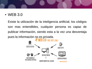 ● WEB 3.0
Existe la utilización de la inteligencia artificial, los códigos
son mas entendibles, cualquier persona es capaz de
publicar información, siendo esta a la vez una desventaja
pues la información no es privada.
 