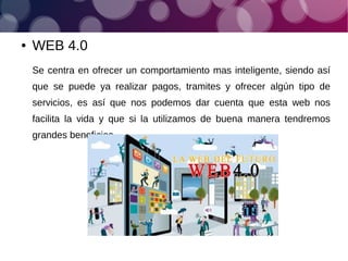 ● WEB 4.0
Se centra en ofrecer un comportamiento mas inteligente, siendo así
que se puede ya realizar pagos, tramites y ofrecer algún tipo de
servicios, es así que nos podemos dar cuenta que esta web nos
facilita la vida y que si la utilizamos de buena manera tendremos
grandes beneficios.
 
