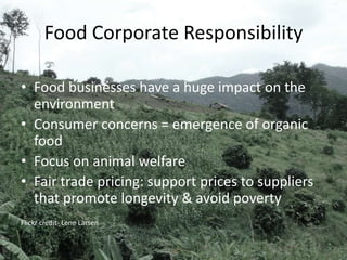 Food Corporate Responsibility
• Food businesses have a huge impact on the
environment
• Consumer concerns = emergence of organic
food
• Focus on animal welfare
• Fair trade pricing: support prices to suppliers
that promote longevity & avoid poverty
Flickr credit- Lene Larsen
 