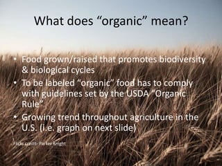 What does “organic” mean?
• Food grown/raised that promotes biodiversity
& biological cycles
• To be labeled “organic” food has to comply
with guidelines set by the USDA “Organic
Rule”
• Growing trend throughout agriculture in the
U.S. (i.e. graph on next slide)
Flickr credit- Parker Knight
 