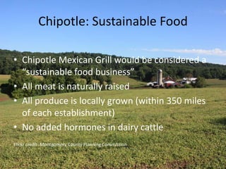 Chipotle: Sustainable Food
• Chipotle Mexican Grill would be considered a
“sustainable food business”
• All meat is naturally raised
• All produce is locally grown (within 350 miles
of each establishment)
• No added hormones in dairy cattle
Flickr credit- Montgomery County Planning Commission
 