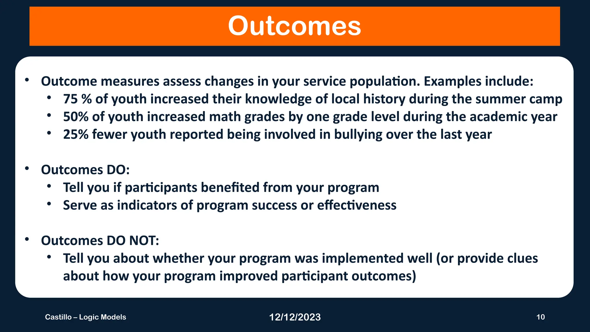 12/12/2023 10
Castillo – Logic Models
Outcomes
• Outcome measures assess changes in your service population. Examples include:
• 75 % of youth increased their knowledge of local history during the summer camp
• 50% of youth increased math grades by one grade level during the academic year
• 25% fewer youth reported being involved in bullying over the last year
• Outcomes DO:
• Tell you if participants benefited from your program
• Serve as indicators of program success or effectiveness
• Outcomes DO NOT:
• Tell you about whether your program was implemented well (or provide clues
about how your program improved participant outcomes)
 