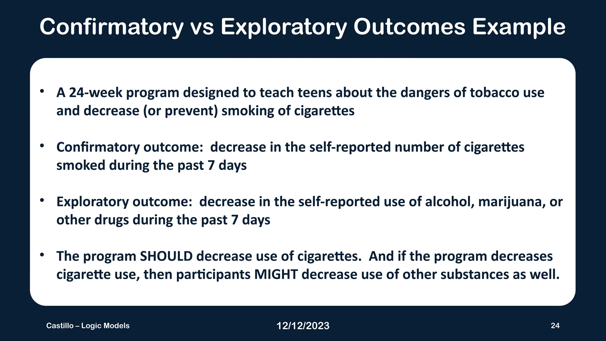 12/12/2023 24
Castillo – Logic Models
Confirmatory vs Exploratory Outcomes Example
• A 24-week program designed to teach teens about the dangers of tobacco use
and decrease (or prevent) smoking of cigarettes
• Confirmatory outcome: decrease in the self-reported number of cigarettes
smoked during the past 7 days
• Exploratory outcome: decrease in the self-reported use of alcohol, marijuana, or
other drugs during the past 7 days
• The program SHOULD decrease use of cigarettes. And if the program decreases
cigarette use, then participants MIGHT decrease use of other substances as well.
 