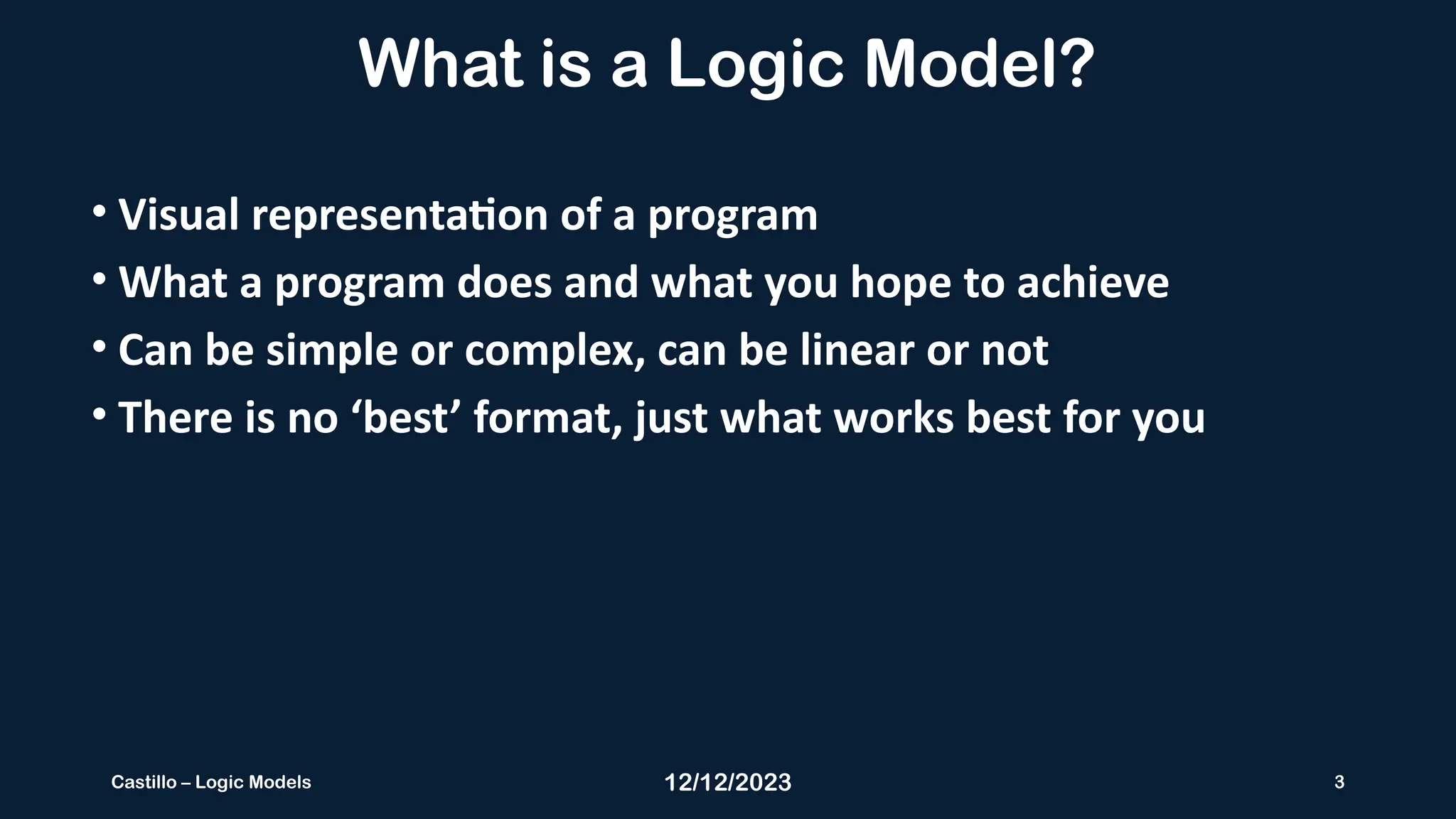 12/12/2023 3
Castillo – Logic Models
What is a Logic Model?
• Visual representation of a program
• What a program does and what you hope to achieve
• Can be simple or complex, can be linear or not
• There is no ‘best’ format, just what works best for you
 