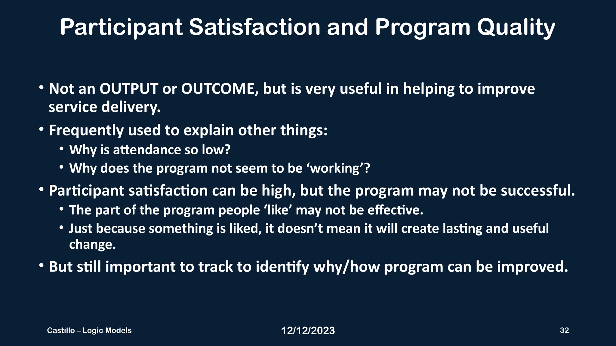12/12/2023 32
Castillo – Logic Models
Participant Satisfaction and Program Quality
• Not an OUTPUT or OUTCOME, but is very useful in helping to improve
service delivery.
• Frequently used to explain other things:
• Why is attendance so low?
• Why does the program not seem to be ‘working’?
• Participant satisfaction can be high, but the program may not be successful.
• The part of the program people ‘like’ may not be effective.
• Just because something is liked, it doesn’t mean it will create lasting and useful
change.
• But still important to track to identify why/how program can be improved.
 