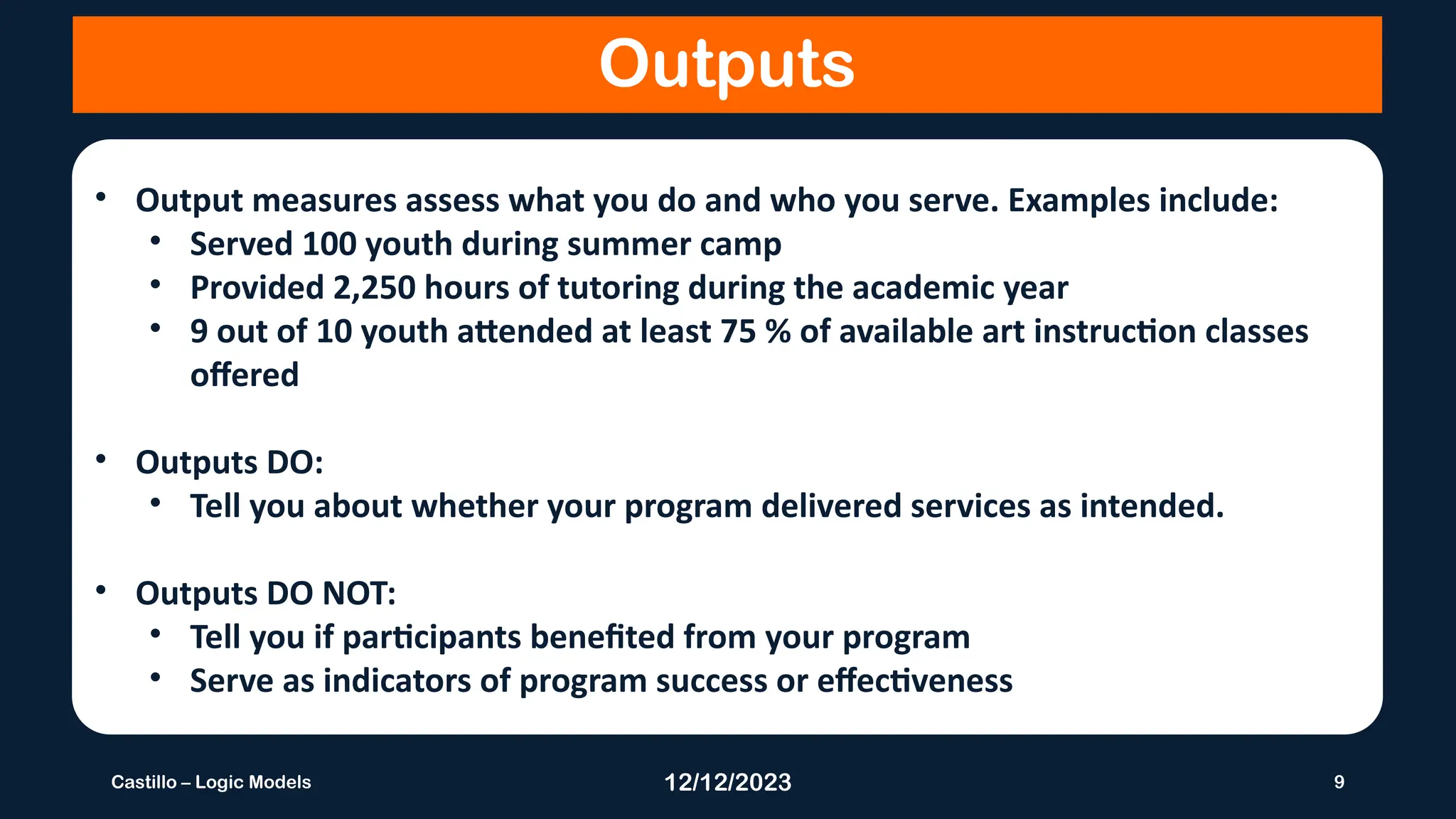 12/12/2023 9
Castillo – Logic Models
Outputs
• Output measures assess what you do and who you serve. Examples include:
• Served 100 youth during summer camp
• Provided 2,250 hours of tutoring during the academic year
• 9 out of 10 youth attended at least 75 % of available art instruction classes
offered
• Outputs DO:
• Tell you about whether your program delivered services as intended.
• Outputs DO NOT:
• Tell you if participants benefited from your program
• Serve as indicators of program success or effectiveness
 