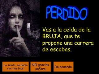 PERDIDO Vas a la celda de la BRUJA, que te propone una carrera de escobas.  Lo siento, no hablo con tías feas. NO gracias  señora. De acuerdo . 
