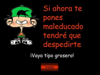 Si ahora te pones maleducado tendré que despedirte ¡Vaya tipo grosero! ¡Hala! 