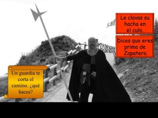 Un guardia te corta el camino. ¿qué haces? Dices que eres primo de Zapatero. Le clavas su hacha en el culo. 