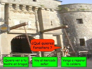 ¿Qué quieres forastero ? Quiero ver a tu  madre en bragas. Voy al mercado señor. Vengo a reparar la caldera. 