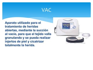 VAC
Aparato utilizado para el
tratamiento de heridas
abiertas, mediante la succión
al vacío, para que el tejido valla
granulando y se pueda realizar
injertos de piel y cicatrizar
totalmente la herida.

 