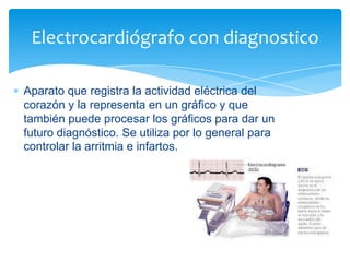Electrocardiógrafo con diagnostico
Aparato que registra la actividad eléctrica del
corazón y la representa en un gráfico y que
también puede procesar los gráficos para dar un
futuro diagnóstico. Se utiliza por lo general para
controlar la arritmia e infartos.

 