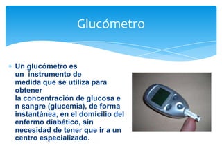 Glucómetro
Un glucómetro es
un instrumento de
medida que se utiliza para
obtener
la concentración de glucosa e
n sangre (glucemia), de forma
instantánea, en el domicilio del
enfermo diabético, sin
necesidad de tener que ir a un
centro especializado.

 