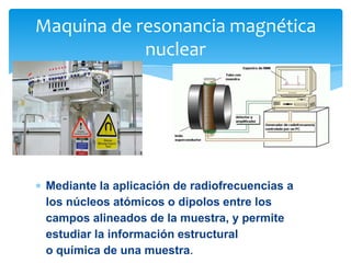Maquina de resonancia magnética
nuclear

Mediante la aplicación de radiofrecuencias a
los núcleos atómicos o dipolos entre los
campos alineados de la muestra, y permite
estudiar la información estructural
o química de una muestra.

 