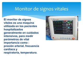 Monitor de signos vitales
El monitor de signos
vitales es una maquina
utilizada en los pacientes
hospitalizados
generalmente en cuidados
intensivos, para medir
parámetros de vital
importancia como :
presión arterial, frecuencia
cardiaca y
respiratoria, temperatura.

 