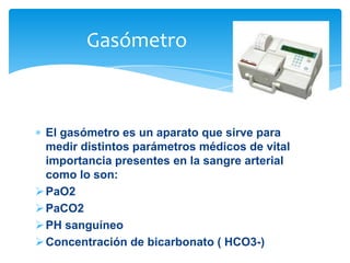 Gasómetro

El gasómetro es un aparato que sirve para
medir distintos parámetros médicos de vital
importancia presentes en la sangre arterial
como lo son:
 PaO2
 PaCO2
 PH sanguíneo
 Concentración de bicarbonato ( HCO3-)

 