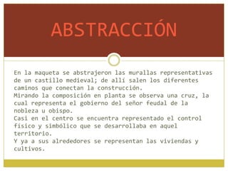 ABSTRACCIÓN
En la maqueta se abstrajeron las murallas representativas
de un castillo medieval; de allí salen los diferentes
caminos que conectan la construcción.
Mirando la composición en planta se observa una cruz, la
cual representa el gobierno del señor feudal de la
nobleza u obispo.
Casi en el centro se encuentra representado el control
físico y simbólico que se desarrollaba en aquel
territorio.
Y ya a sus alrededores se representan las viviendas y
cultivos.
 