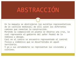 ABSTRACCIÓN
En la maqueta se abstrajeron las murallas representativas
de un castillo medieval; de allí salen los diferentes
caminos que conectan la construcción.
Mirando la composición en planta se observa una cruz, la
cual representa el gobierno del señor feudal de la
nobleza u obispo.
Casi en el centro se encuentra representado el control
físico y simbólico que se desarrollaba en aquel
territorio.
Y ya a sus alrededores se representan las viviendas y
cultivos.
