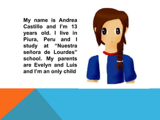 ES

     My name is Andrea
     Castillo and I’m 13
     years old. I live in
     Piura, Peru and I
     study at “Nuestra
     señora de Lourdes”
     school. My parents
     are Evelyn and Luis
     and I’m an only child
 