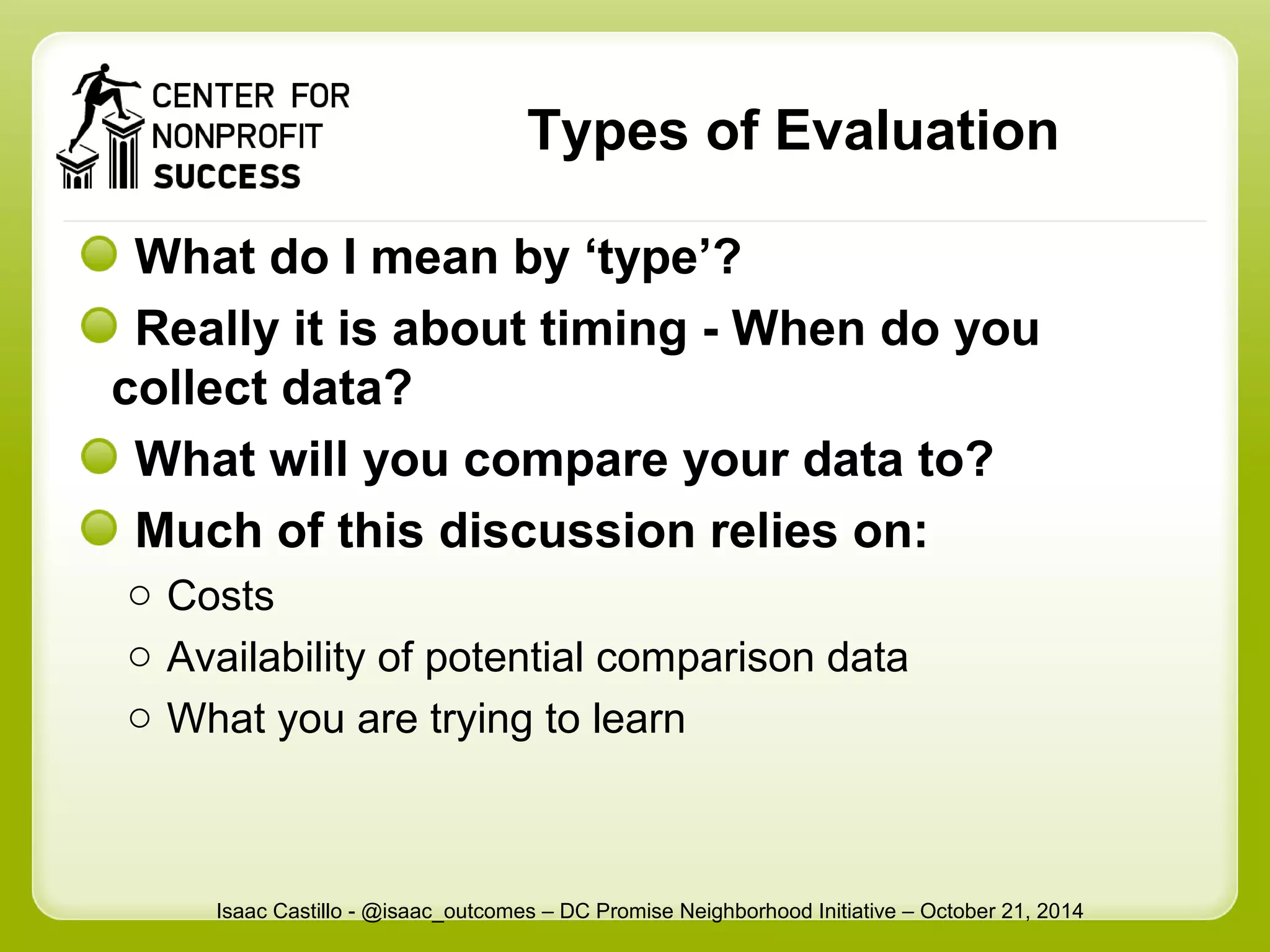Types of Evaluation 
What do I mean by ‘type’? 
Really it is about timing - When do you 
collect data? 
What will you compare your data to? 
Much of this discussion relies on: 
o Costs 
o Availability of potential comparison data 
o What you are trying to learn 
Isaac Castillo - @isaac_outcomes – DC Promise Neighborhood Initiative – October 21, 2014 
 
