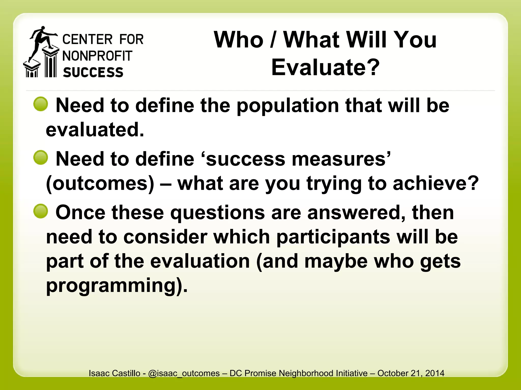 Who / What Will You 
Evaluate? 
Need to define the population that will be 
evaluated. 
Need to define ‘success measures’ 
(outcomes) – what are you trying to achieve? 
Once these questions are answered, then 
need to consider which participants will be 
part of the evaluation (and maybe who gets 
programming). 
Isaac Castillo - @isaac_outcomes – DC Promise Neighborhood Initiative – October 21, 2014 
 