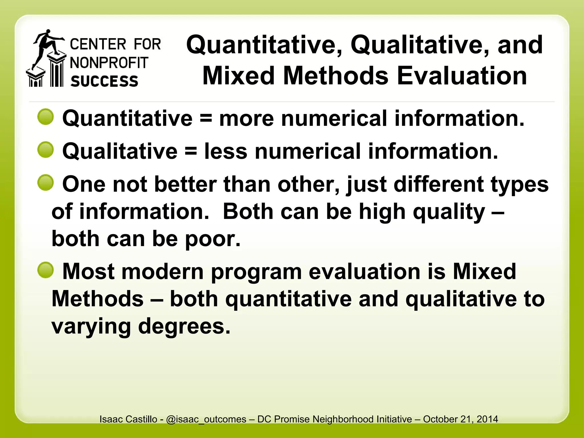 Quantitative, Qualitative, and 
Mixed Methods Evaluation 
Quantitative = more numerical information. 
Qualitative = less numerical information. 
One not better than other, just different types 
of information. Both can be high quality – 
both can be poor. 
Most modern program evaluation is Mixed 
Methods – both quantitative and qualitative to 
varying degrees. 
Isaac Castillo - @isaac_outcomes – DC Promise Neighborhood Initiative – October 21, 2014 
 