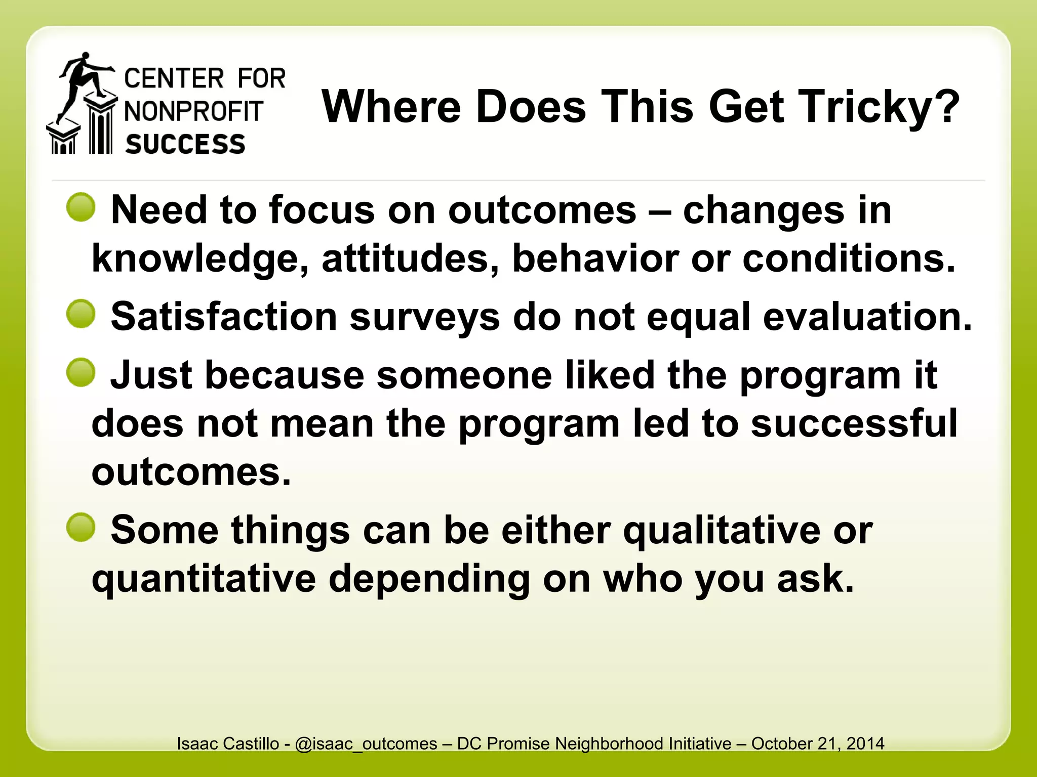 Where Does This Get Tricky? 
Need to focus on outcomes – changes in 
knowledge, attitudes, behavior or conditions. 
Satisfaction surveys do not equal evaluation. 
Just because someone liked the program it 
does not mean the program led to successful 
outcomes. 
Some things can be either qualitative or 
quantitative depending on who you ask. 
Isaac Castillo - @isaac_outcomes – DC Promise Neighborhood Initiative – October 21, 2014 
 
