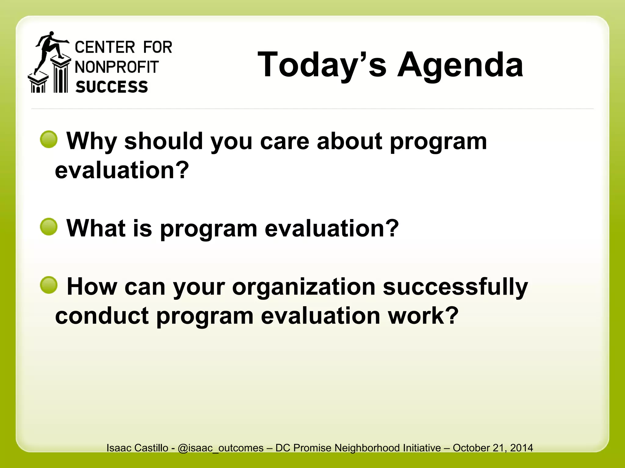 Today’s Agenda 
Why should you care about program 
evaluation? 
What is program evaluation? 
How can your organization successfully 
conduct program evaluation work? 
Isaac Castillo - @isaac_outcomes – DC Promise Neighborhood Initiative – October 21, 2014 
 