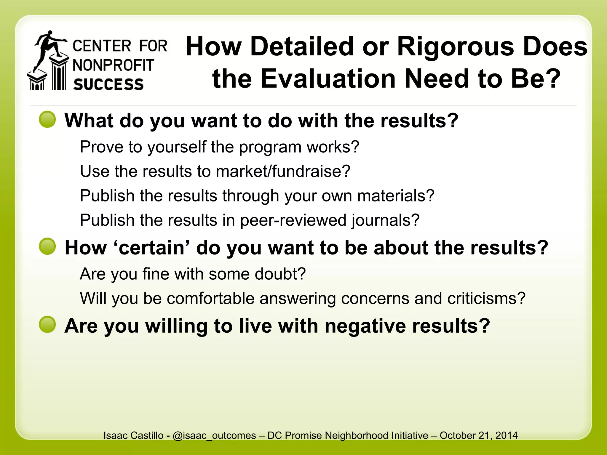 How Detailed or Rigorous Does 
the Evaluation Need to Be? 
What do you want to do with the results? 
Prove to yourself the program works? 
Use the results to market/fundraise? 
Publish the results through your own materials? 
Publish the results in peer-reviewed journals? 
How ‘certain’ do you want to be about the results? 
Are you fine with some doubt? 
Will you be comfortable answering concerns and criticisms? 
Are you willing to live with negative results? 
Isaac Castillo - @isaac_outcomes – DC Promise Neighborhood Initiative – October 21, 2014 
 