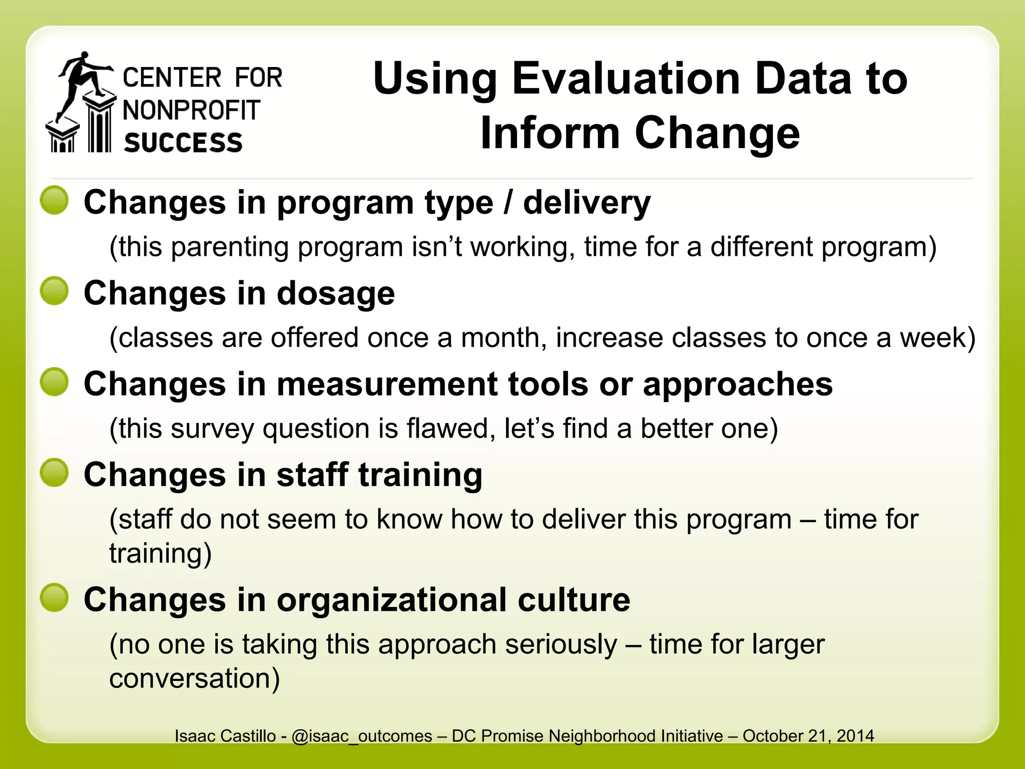Using Evaluation Data to 
Inform Change 
Changes in program type / delivery 
(this parenting program isn’t working, time for a different program) 
Changes in dosage 
(classes are offered once a month, increase classes to once a week) 
Changes in measurement tools or approaches 
(this survey question is flawed, let’s find a better one) 
Changes in staff training 
(staff do not seem to know how to deliver this program – time for 
training) 
Changes in organizational culture 
(no one is taking this approach seriously – time for larger 
conversation) 
Isaac Castillo - @isaac_outcomes – DC Promise Neighborhood Initiative – October 21, 2014 
 