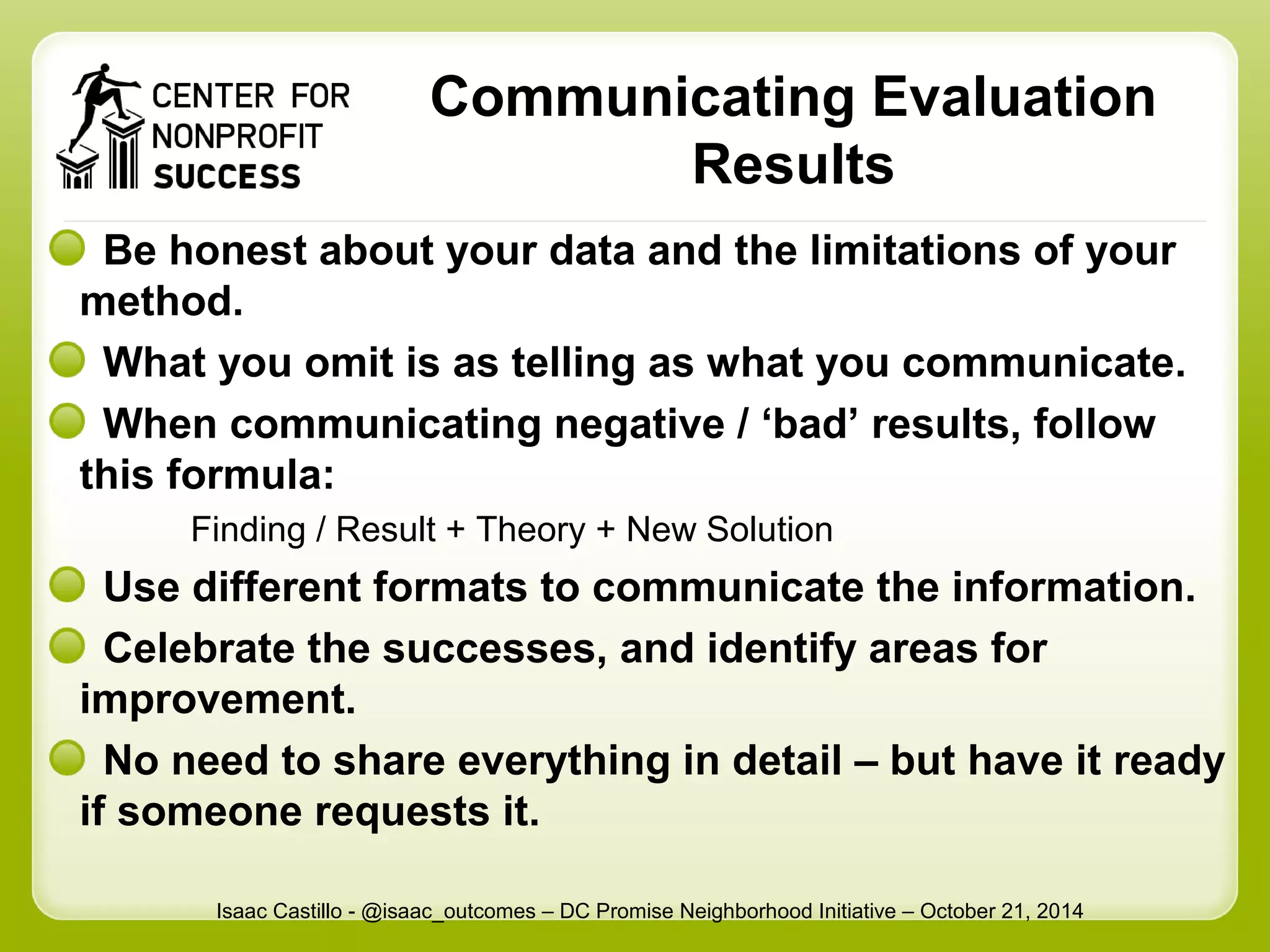 Communicating Evaluation 
Results 
Be honest about your data and the limitations of your 
method. 
What you omit is as telling as what you communicate. 
When communicating negative / ‘bad’ results, follow 
this formula: 
Finding / Result + Theory + New Solution 
Use different formats to communicate the information. 
Celebrate the successes, and identify areas for 
improvement. 
No need to share everything in detail – but have it ready 
if someone requests it. 
Isaac Castillo - @isaac_outcomes – DC Promise Neighborhood Initiative – October 21, 2014 
 