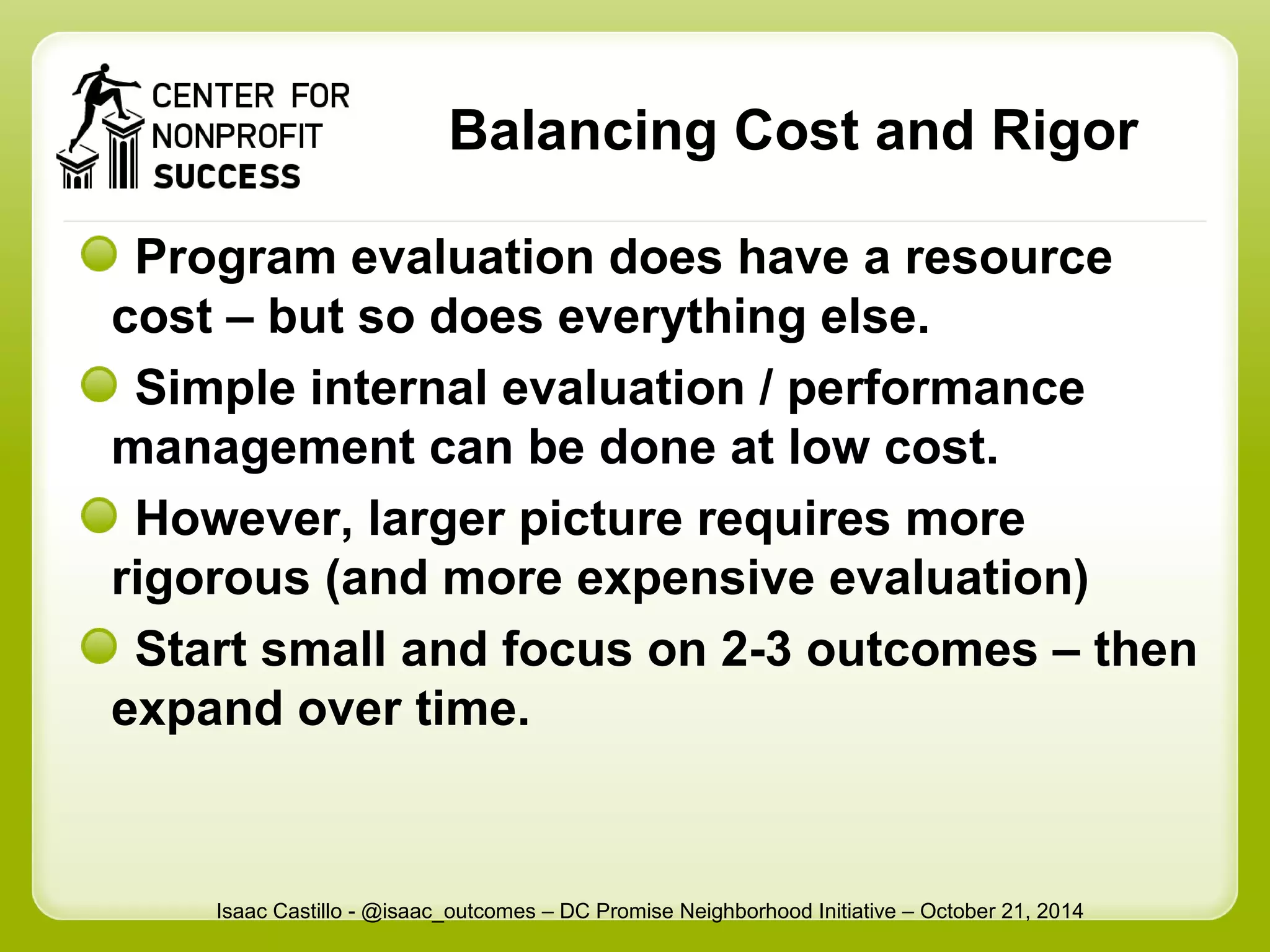 Balancing Cost and Rigor 
Program evaluation does have a resource 
cost – but so does everything else. 
Simple internal evaluation / performance 
management can be done at low cost. 
However, larger picture requires more 
rigorous (and more expensive evaluation) 
Start small and focus on 2-3 outcomes – then 
expand over time. 
Isaac Castillo - @isaac_outcomes – DC Promise Neighborhood Initiative – October 21, 2014 
 