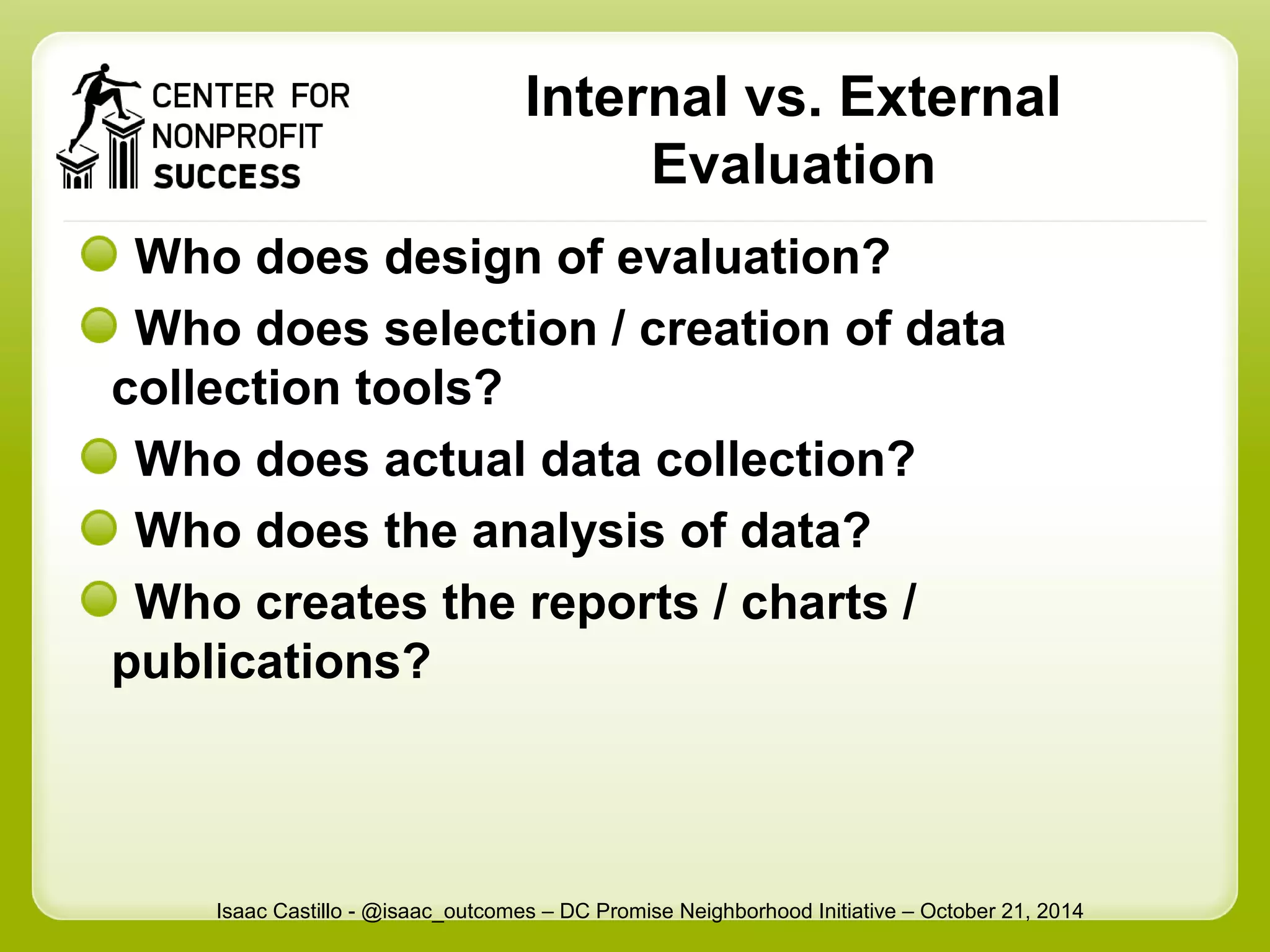 Internal vs. External 
Evaluation 
Who does design of evaluation? 
Who does selection / creation of data 
collection tools? 
Who does actual data collection? 
Who does the analysis of data? 
Who creates the reports / charts / 
publications? 
Isaac Castillo - @isaac_outcomes – DC Promise Neighborhood Initiative – October 21, 2014 
 